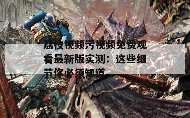 荔枝视频污视频免费观看最新版实测：这些细节你必须知道