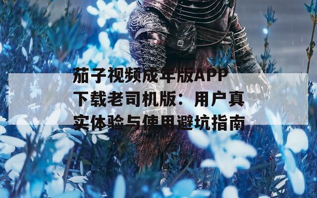 茄子视频成年版APP下载老司机版：用户真实体验与使用避坑指南