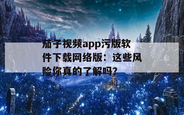 茄子视频app污版软件下载网络版：这些风险你真的了解吗？