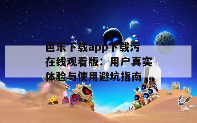 芭乐下载app下载污在线观看版：用户真实体验与使用避坑指南