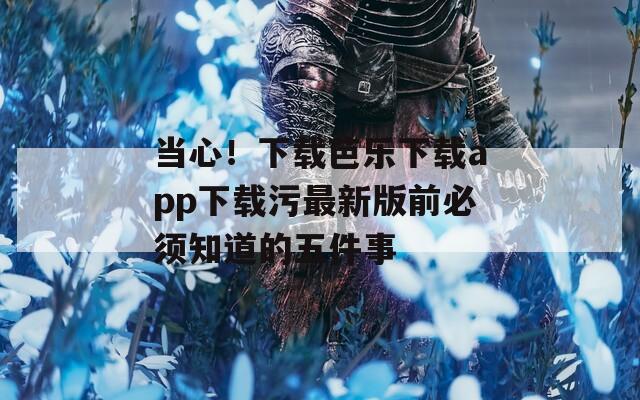 当心！下载芭乐下载app下载污最新版前必须知道的五件事