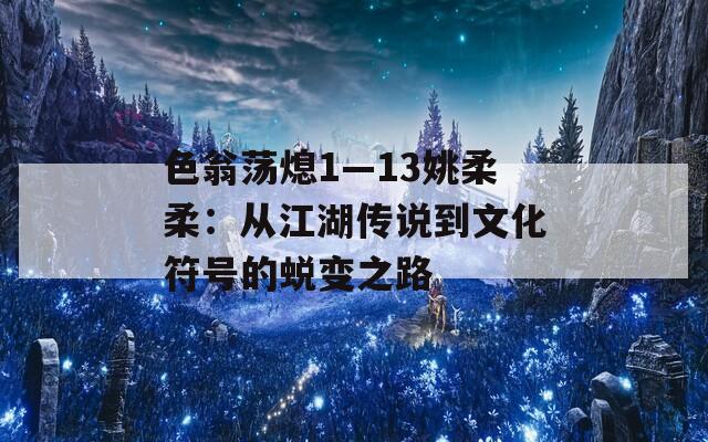 色翁荡熄1—13姚柔柔：从江湖传说到文化符号的蜕变之路