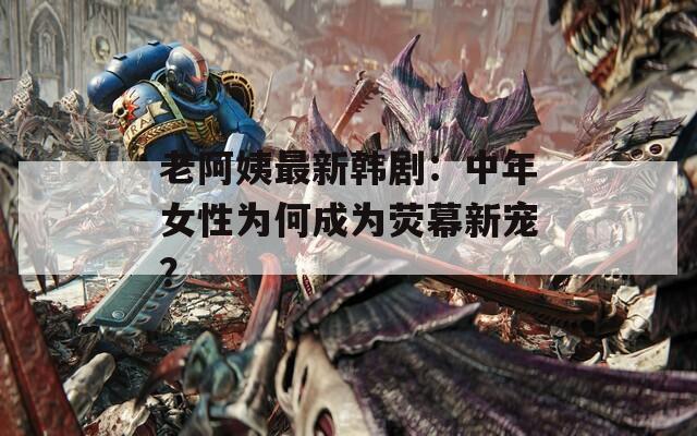老阿姨最新韩剧：中年女性为何成为荧幕新宠？