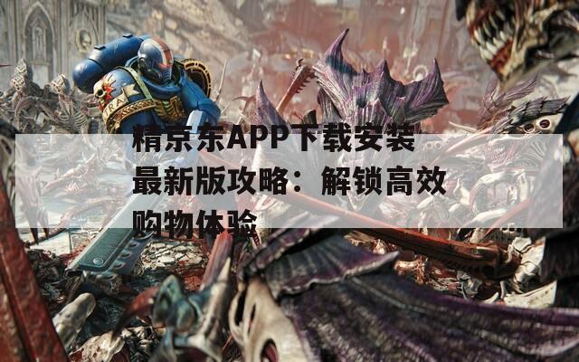 精京东APP下载安装最新版攻略：解锁高效购物体验