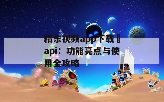 精东视频app下载汅api：功能亮点与使用全攻略