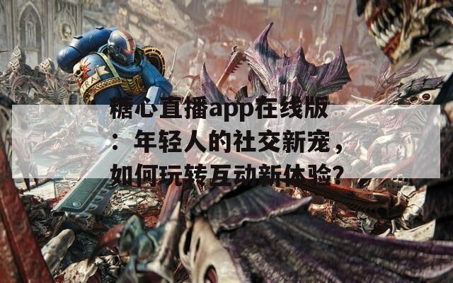 糖心直播app在线版：年轻人的社交新宠，如何玩转互动新体验？