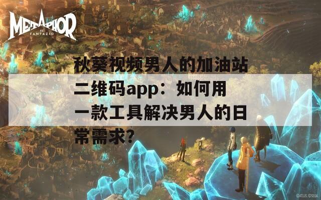 秋葵视频男人的加油站二维码app：如何用一款工具解决男人的日常需求？