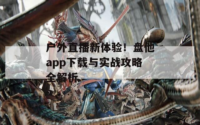 户外直播新体验！盘他app下载与实战攻略全解析