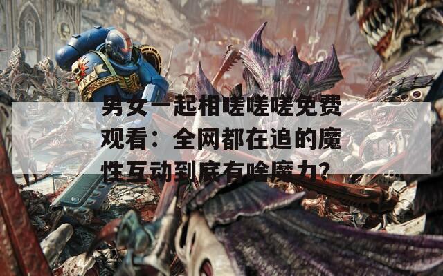 男女一起相嗟嗟嗟免费观看：全网都在追的魔性互动到底有啥魔力？