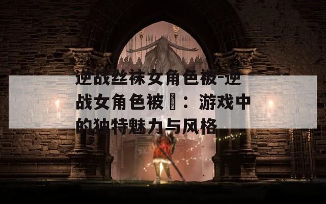逆战丝袜女角色被-逆战女角色被艸：游戏中的独特魅力与风格