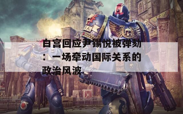 白宫回应尹锡悦被弹劾：一场牵动国际关系的政治风波
