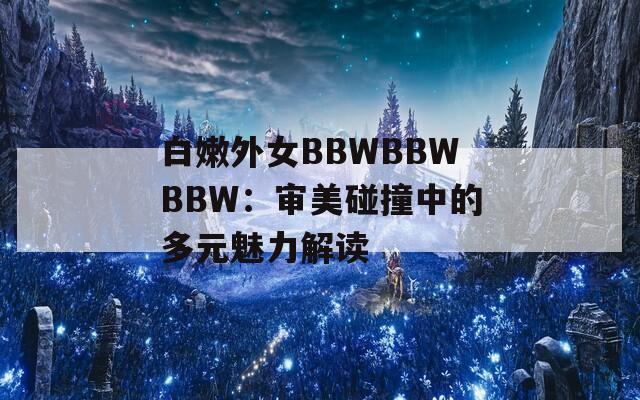 白嫩外女BBWBBWBBW：审美碰撞中的多元魅力解读