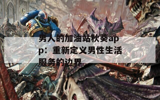 男人的加油站秋葵app：重新定义男性生活服务的边界