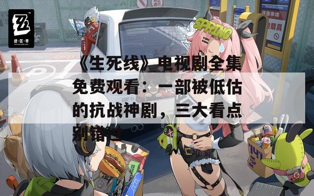 《生死线》电视剧全集免费观看：一部被低估的抗战神剧，三大看点别错过