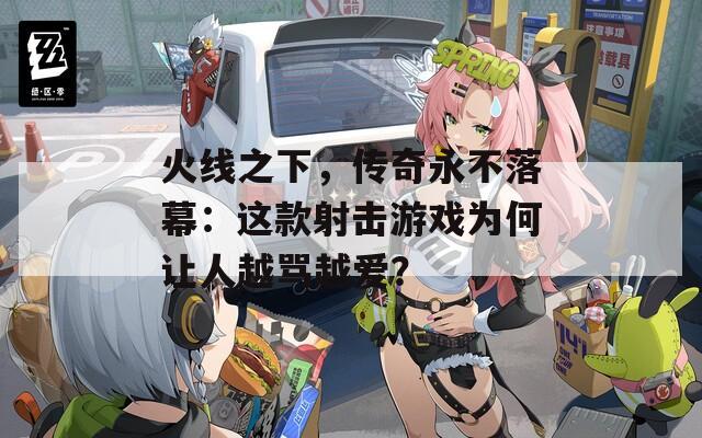 火线之下，传奇永不落幕：这款射击游戏为何让人越骂越爱？