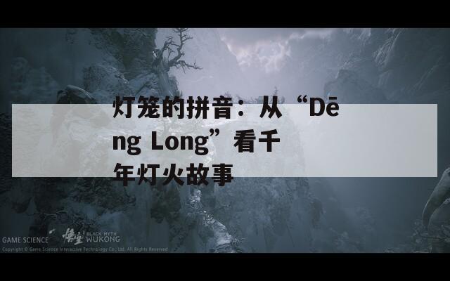 灯笼的拼音：从“Dēng Long”看千年灯火故事