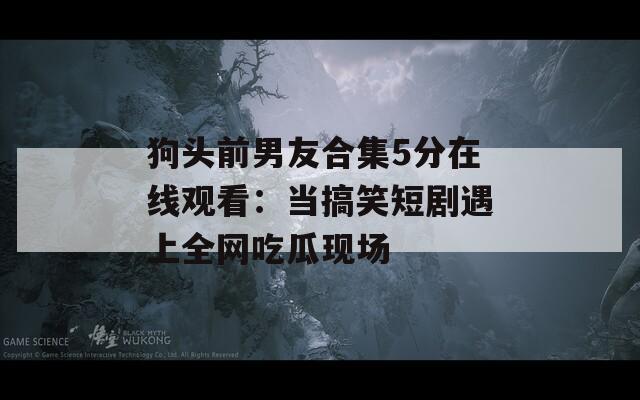 狗头前男友合集5分在线观看：当搞笑短剧遇上全网吃瓜现场