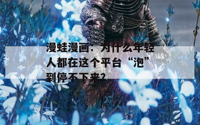 漫蛙漫画：为什么年轻人都在这个平台“泡”到停不下来？