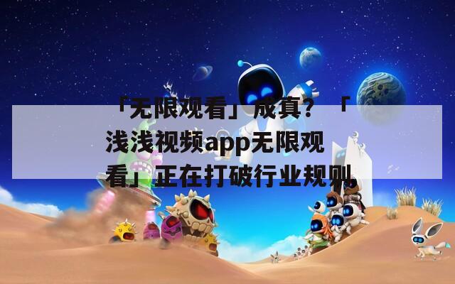 「无限观看」成真？「浅浅视频app无限观看」正在打破行业规则