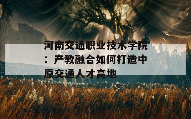 河南交通职业技术学院：产教融合如何打造中原交通人才高地