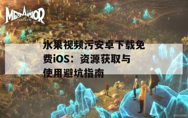 水果视频污安卓下载免费iOS：资源获取与使用避坑指南