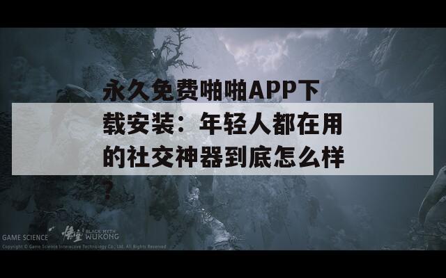 永久免费啪啪APP下载安装：年轻人都在用的社交神器到底怎么样？