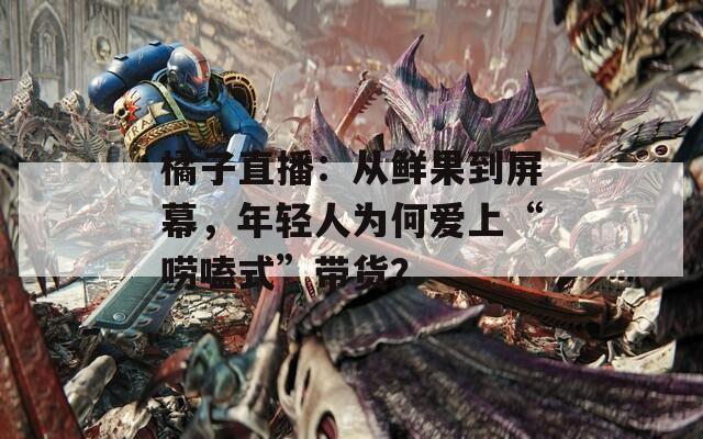 橘子直播：从鲜果到屏幕，年轻人为何爱上“唠嗑式”带货？