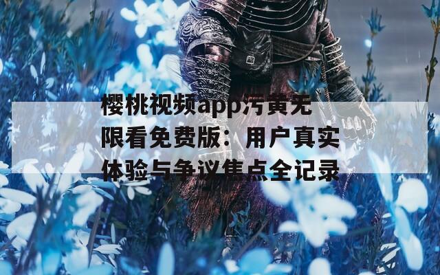 樱桃视频app污黄无限看免费版：用户真实体验与争议焦点全记录