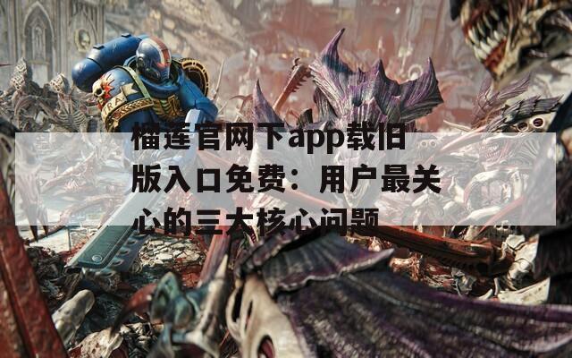 榴莲官网下app载旧版入口免费：用户最关心的三大核心问题