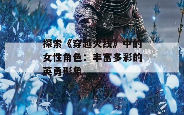 探索《穿越火线》中的女性角色：丰富多彩的英勇形象