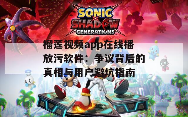 榴莲视频app在线播放污软件：争议背后的真相与用户避坑指南