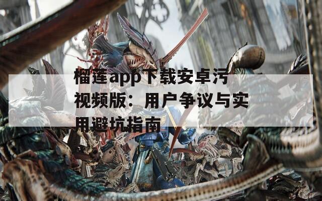榴莲app下载安卓污视频版：用户争议与实用避坑指南