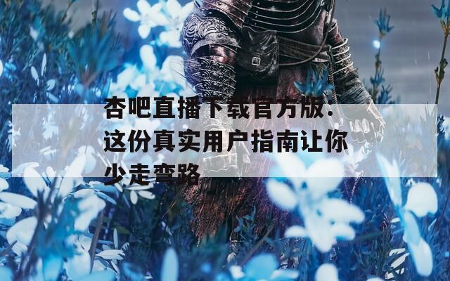 杏吧直播下载官方版：这份真实用户指南让你少走弯路
