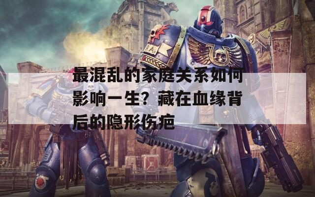 最混乱的家庭关系如何影响一生？藏在血缘背后的隐形伤疤