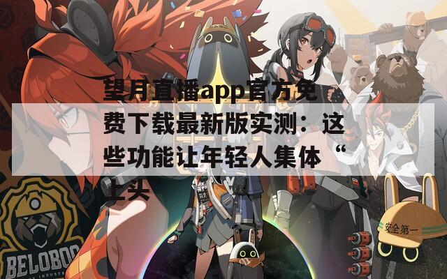 望月直播app官方免费下载最新版实测：这些功能让年轻人集体“上头”