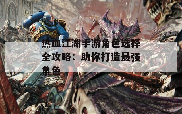 热血江湖手游角色选择全攻略：助你打造最强角色