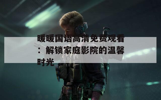 暖暖国语高清免费观看：解锁家庭影院的温馨时光