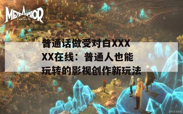 普通话做受对白XXXXX在线：普通人也能玩转的影视创作新玩法