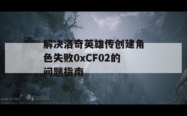 解决洛奇英雄传创建角色失败0xCF02的问题指南