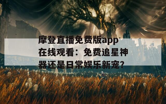 摩登直播免费版app在线观看：免费追星神器还是日常娱乐新宠？