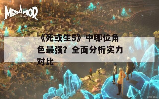 《死或生5》中哪位角色最强？全面分析实力对比