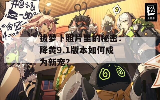拔萝卜照片里的秘密：降黄9.1版本如何成为新宠？