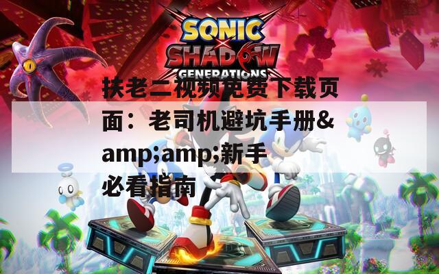 扶老二视频免费下载页面：老司机避坑手册&amp;新手必看指南