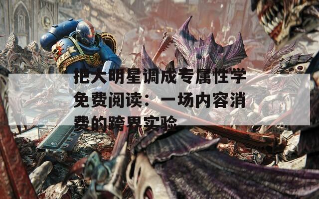 把大明星调成专属性学免费阅读：一场内容消费的跨界实验
