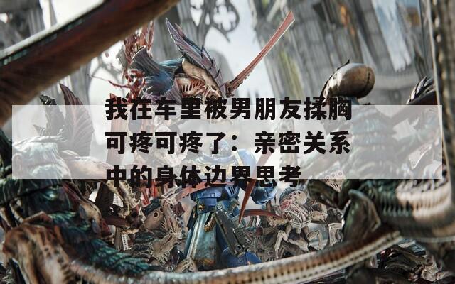 我在车里被男朋友揉胸可疼可疼了：亲密关系中的身体边界思考