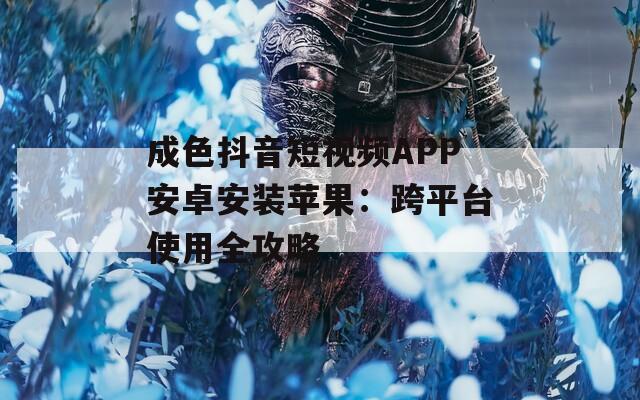成色抖音短视频APP安卓安装苹果：跨平台使用全攻略