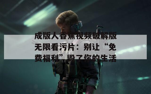 成版人香蕉视频破解版无限看污片：别让“免费福利”毁了你的生活