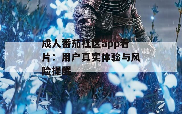 成人番茄社区app看片：用户真实体验与风险提醒