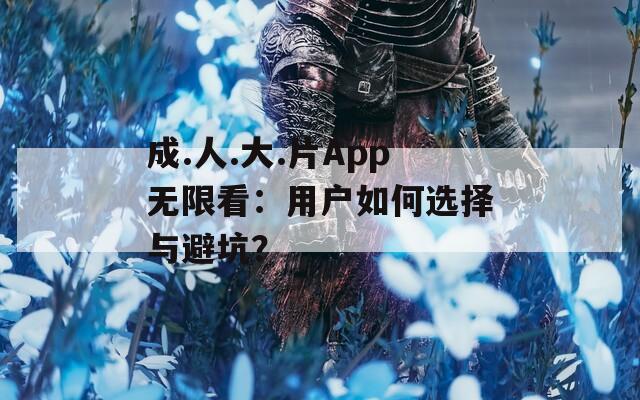 成.人.大.片App无限看：用户如何选择与避坑？