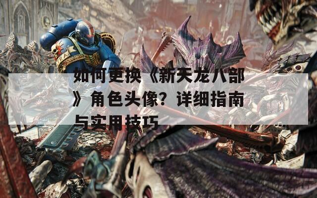如何更换《新天龙八部》角色头像？详细指南与实用技巧